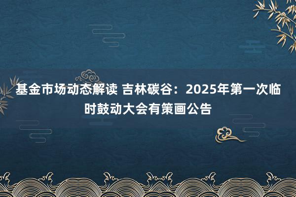 基金市场动态解读 吉林碳谷：2025年第一次临时鼓动大会有策画公告