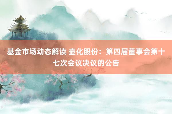 基金市场动态解读 壶化股份：第四届董事会第十七次会议决议的公告