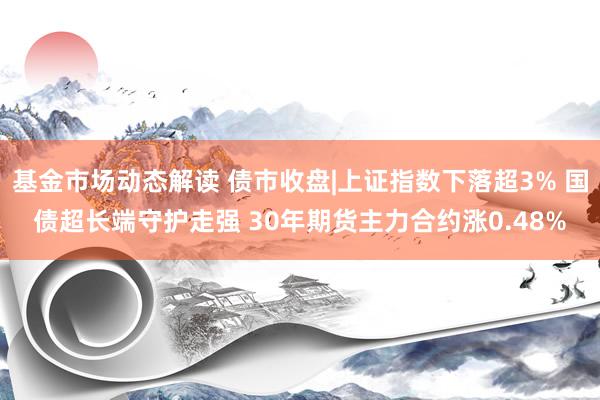 基金市场动态解读 债市收盘|上证指数下落超3% 国债超长端守护走强 30年期货主力合约涨0.48%