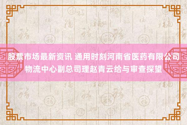 股票市场最新资讯 通用时刻河南省医药有限公司物流中心副总司理赵青云给与审查探望