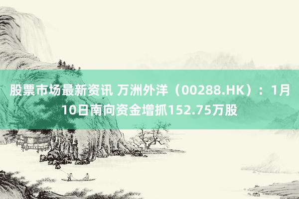 股票市场最新资讯 万洲外洋（00288.HK）：1月10日南向资金增抓152.75万股