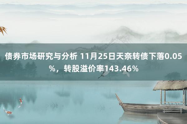 债券市场研究与分析 11月25日天奈转债下落0.05%，转股溢价率143.46%