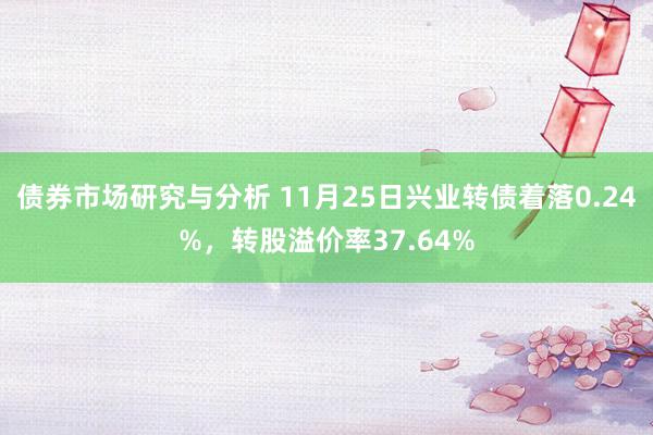 债券市场研究与分析 11月25日兴业转债着落0.24%，转股溢价率37.64%