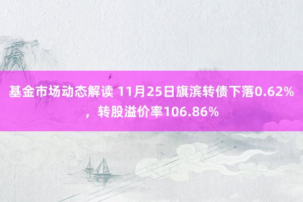 基金市场动态解读 11月25日旗滨转债下落0.62%，转股溢价率106.86%