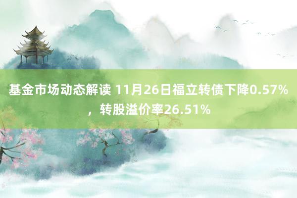 基金市场动态解读 11月26日福立转债下降0.57%，转股溢价率26.51%