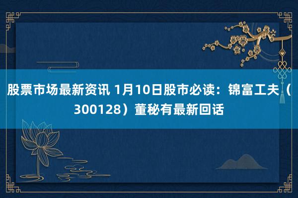 股票市场最新资讯 1月10日股市必读：锦富工夫（300128）董秘有最新回话