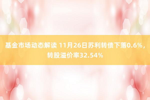 基金市场动态解读 11月26日苏利转债下落0.6%，转股溢价率32.54%