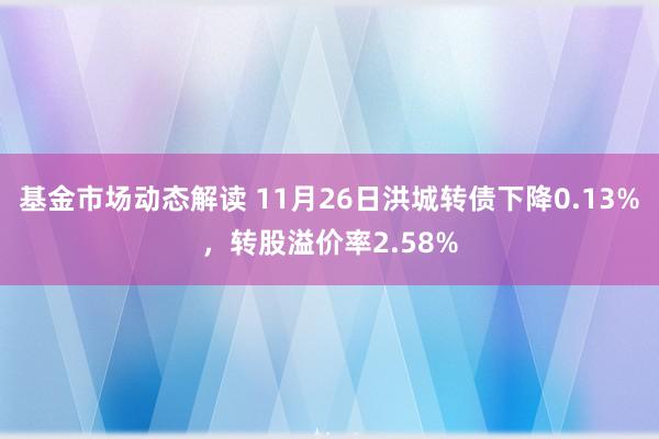 基金市场动态解读 11月26日洪城转债下降0.13%，转股溢价率2.58%