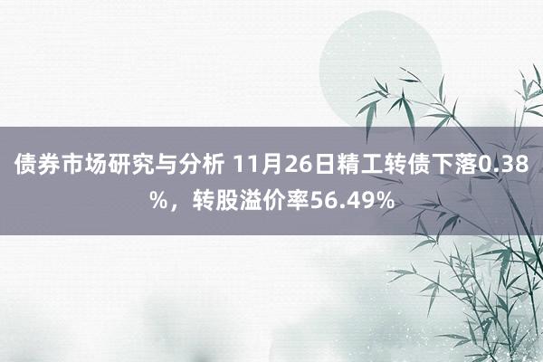 债券市场研究与分析 11月26日精工转债下落0.38%，转股溢价率56.49%