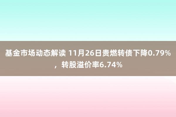 基金市场动态解读 11月26日贵燃转债下降0.79%，转股溢价率6.74%