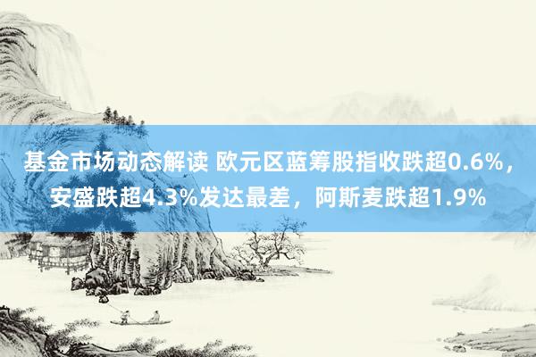 基金市场动态解读 欧元区蓝筹股指收跌超0.6%，安盛跌超4.3%发达最差，阿斯麦跌超1.9%