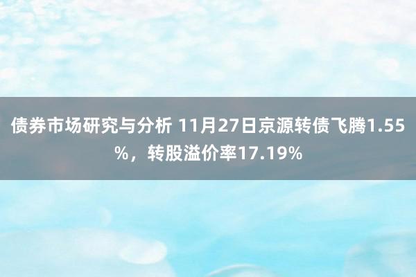 债券市场研究与分析 11月27日京源转债飞腾1.55%，转股溢价率17.19%