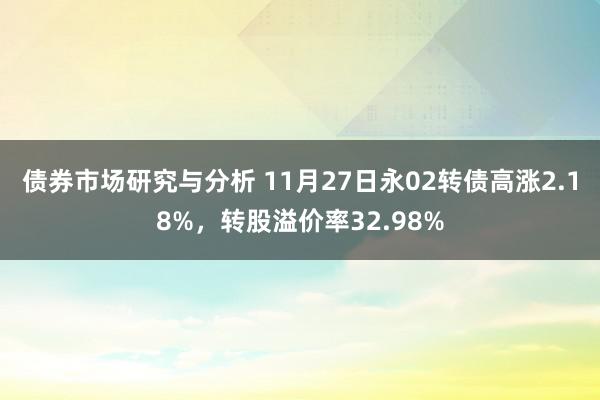 债券市场研究与分析 11月27日永02转债高涨2.18%，转股溢价率32.98%