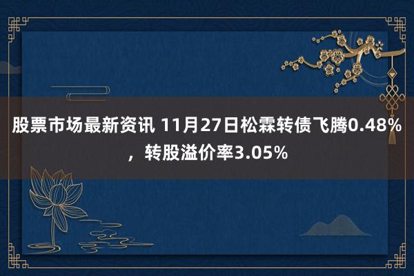 股票市场最新资讯 11月27日松霖转债飞腾0.48%，转股溢价率3.05%