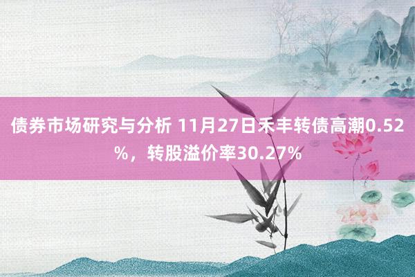 债券市场研究与分析 11月27日禾丰转债高潮0.52%，转股溢价率30.27%