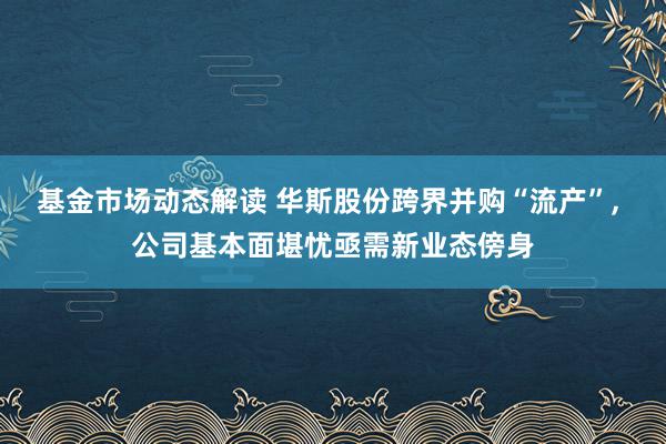 基金市场动态解读 华斯股份跨界并购“流产”, 公司基本面堪忧亟需新业态傍身