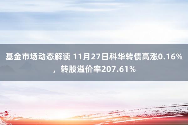 基金市场动态解读 11月27日科华转债高涨0.16%，转股溢价率207.61%