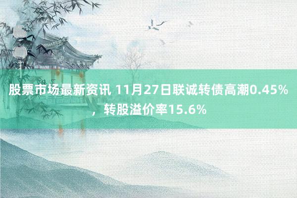 股票市场最新资讯 11月27日联诚转债高潮0.45%，转股溢价率15.6%