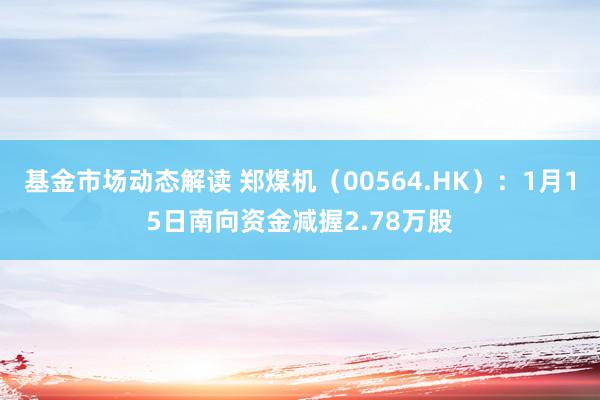 基金市场动态解读 郑煤机（00564.HK）：1月15日南向资金减握2.78万股