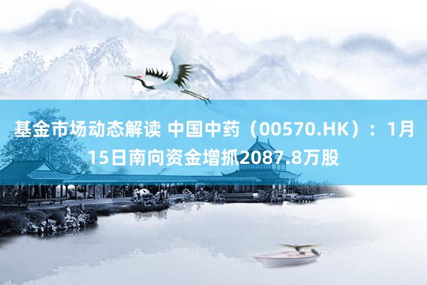 基金市场动态解读 中国中药（00570.HK）：1月15日南向资金增抓2087.8万股