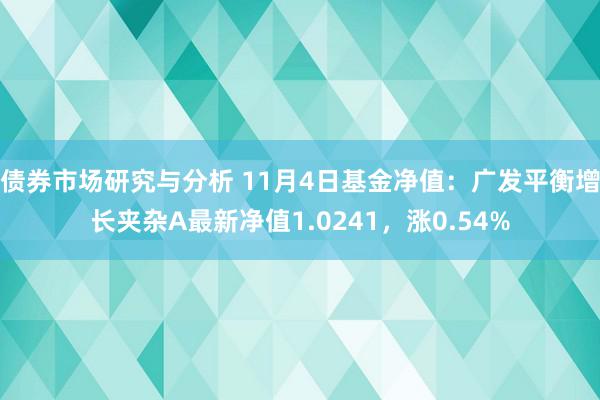 债券市场研究与分析 11月4日基金净值：广发平衡增长夹杂A最新净值1.0241，涨0.54%