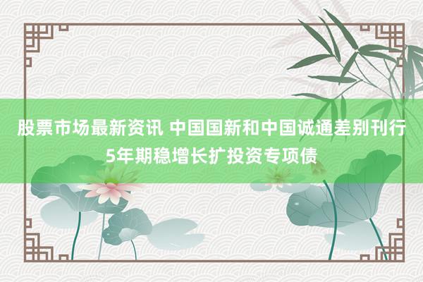 股票市场最新资讯 中国国新和中国诚通差别刊行5年期稳增长扩投资专项债