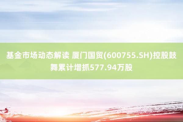 基金市场动态解读 厦门国贸(600755.SH)控股鼓舞累计增抓577.94万股