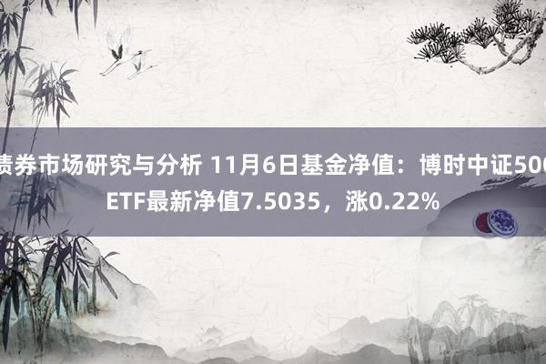 债券市场研究与分析 11月6日基金净值：博时中证500ETF最新净值7.5035，涨0.22%