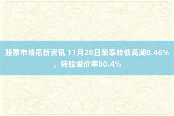 股票市场最新资讯 11月28日荣泰转债高潮0.46%，转股溢价率80.4%