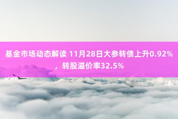 基金市场动态解读 11月28日大参转债上升0.92%，转股溢价率32.5%