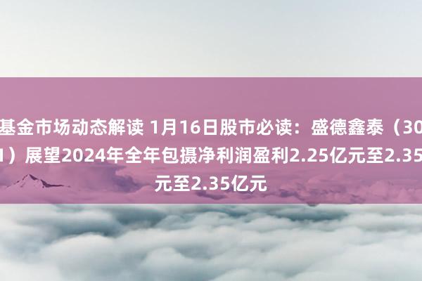 基金市场动态解读 1月16日股市必读：盛德鑫泰（300881）展望2024年全年包摄净利润盈利2.25亿元至2.35亿元