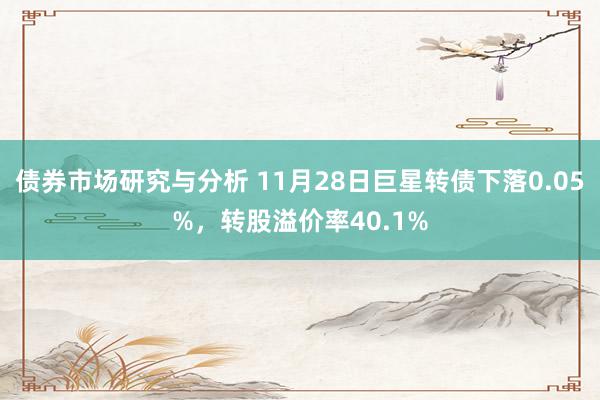 债券市场研究与分析 11月28日巨星转债下落0.05%，转股溢价率40.1%