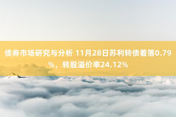 债券市场研究与分析 11月28日苏利转债着落0.79%，转股溢价率24.12%