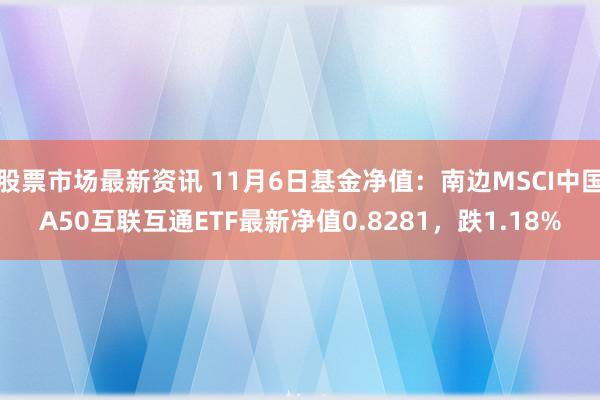 股票市场最新资讯 11月6日基金净值：南边MSCI中国A50互联互通ETF最新净值0.8281，跌1.18%