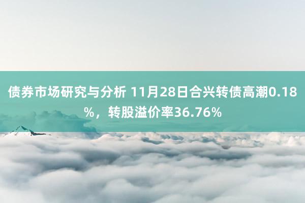 债券市场研究与分析 11月28日合兴转债高潮0.18%，转股溢价率36.76%