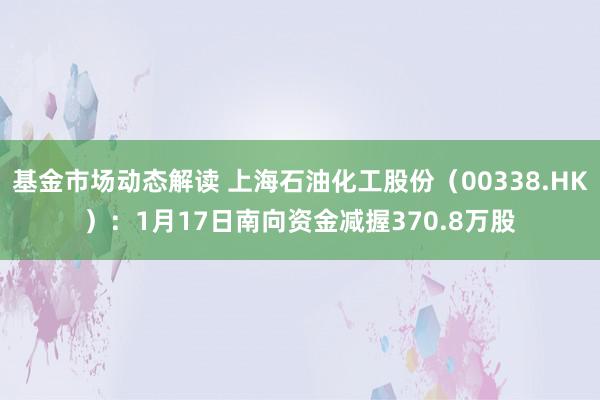 基金市场动态解读 上海石油化工股份（00338.HK）：1月17日南向资金减握370.8万股