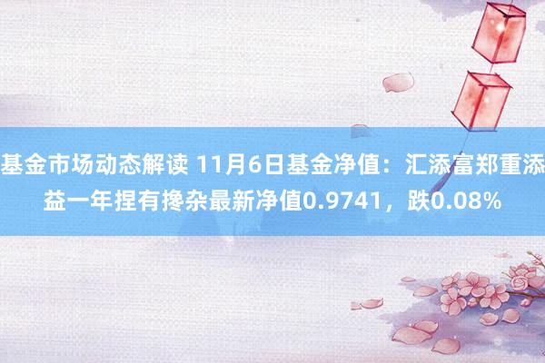 基金市场动态解读 11月6日基金净值：汇添富郑重添益一年捏有搀杂最新净值0.9741，跌0.08%