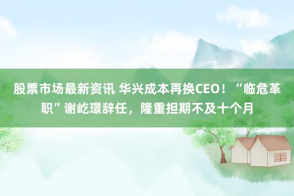 股票市场最新资讯 华兴成本再换CEO！“临危革职”谢屹璟辞任，隆重担期不及十个月