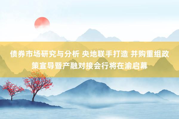 债券市场研究与分析 央地联手打造 并购重组政策宣导暨产融对接会行将在渝启幕