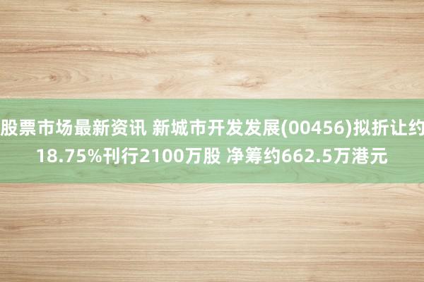 股票市场最新资讯 新城市开发发展(00456)拟折让约18.75%刊行2100万股 净筹约662.5万港元