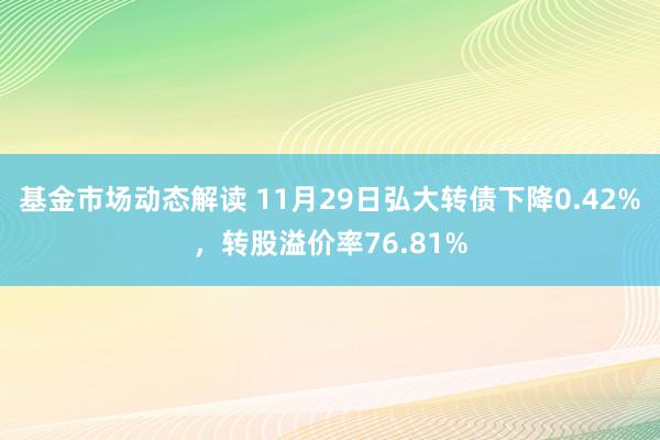 基金市场动态解读 11月29日弘大转债下降0.42%，转股溢价率76.81%