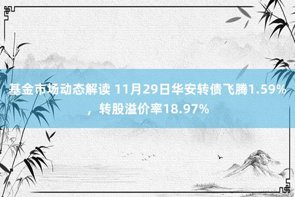 基金市场动态解读 11月29日华安转债飞腾1.59%，转股溢价率18.97%