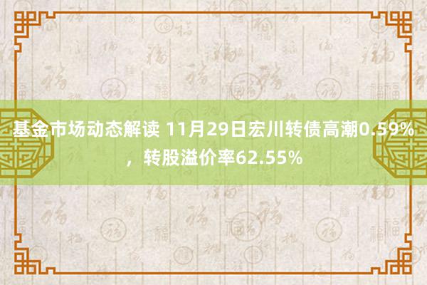 基金市场动态解读 11月29日宏川转债高潮0.59%，转股溢价率62.55%