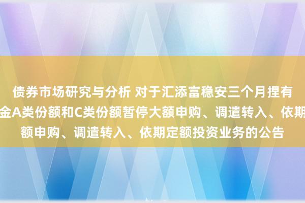 债券市场研究与分析 对于汇添富稳安三个月捏有期债券型证券投资基金A类份额和C类份额暂停大额申购、调遣转入、依期定额投资业务的公告