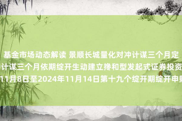 基金市场动态解读 景顺长城量化对冲计谋三个月定开: 景顺长城量化对冲计谋三个月依期绽开生动建立搀和型发起式证券投资基金对于2024年11月8日至2024年11月14日第十九个绽开期绽开申购、赎回及颐养业务和规模戒指安排的公告