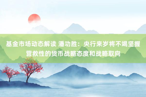 基金市场动态解读 潘功胜：央行来岁将不竭坚握营救性的货币战略态度和战略取向