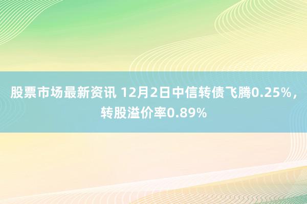 股票市场最新资讯 12月2日中信转债飞腾0.25%，转股溢价率0.89%