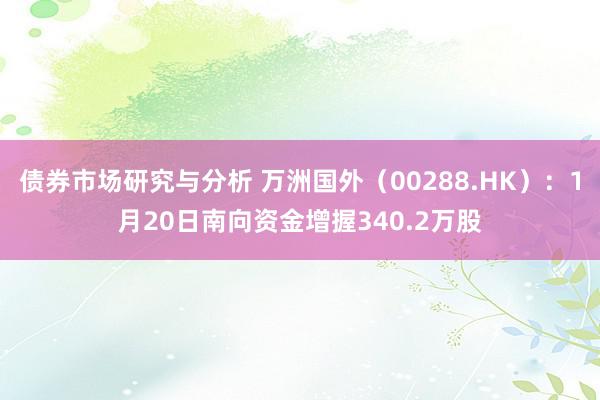 债券市场研究与分析 万洲国外（00288.HK）：1月20日南向资金增握340.2万股