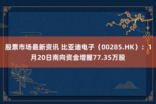 股票市场最新资讯 比亚迪电子（00285.HK）：1月20日南向资金增握77.35万股