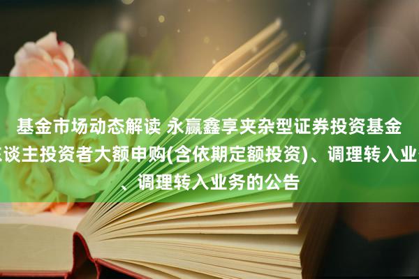 基金市场动态解读 永赢鑫享夹杂型证券投资基金暂停个东谈主投资者大额申购(含依期定额投资)、调理转入业务的公告